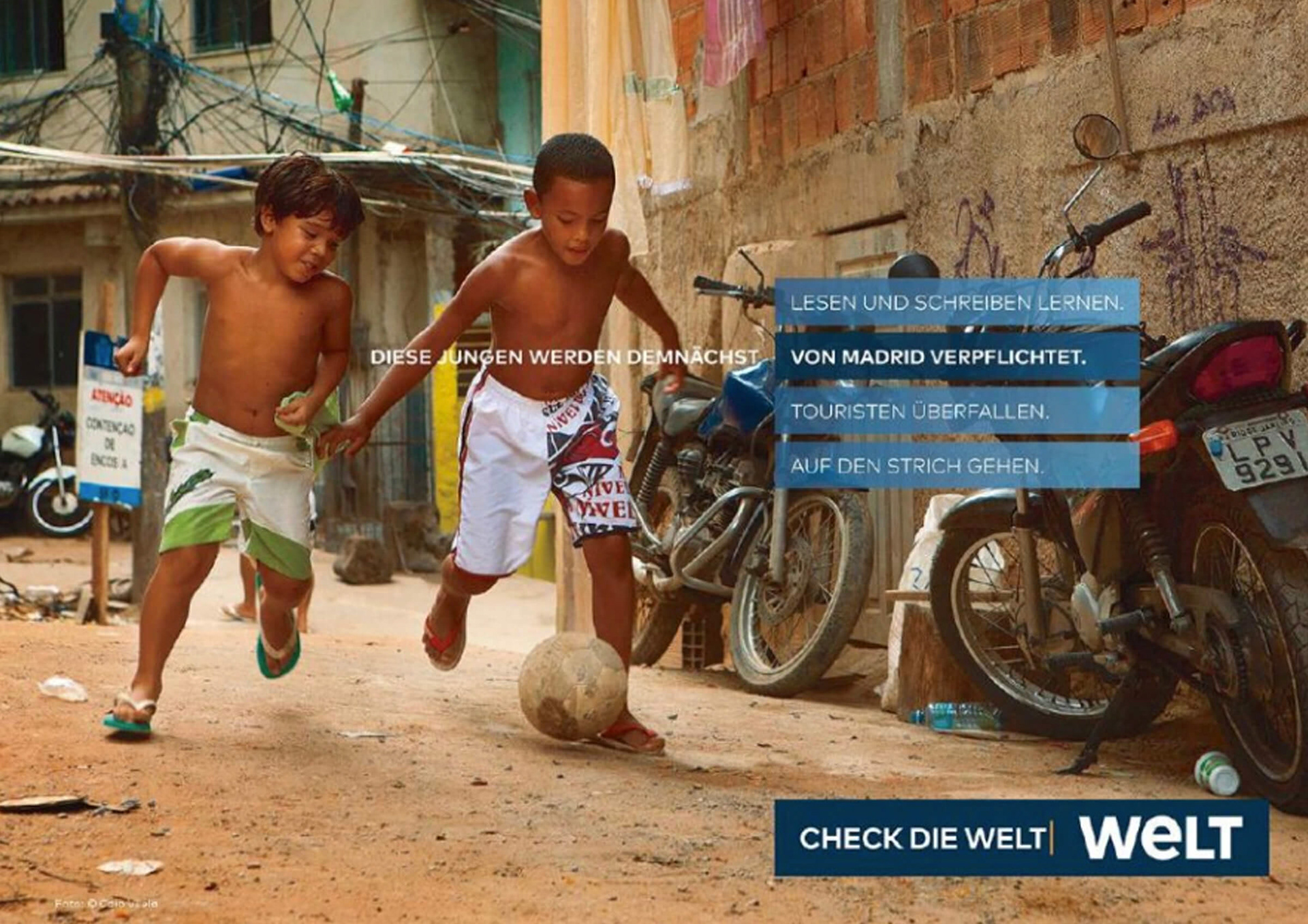 Eine Anzeige, die für die Zeitung WELT wirbt. In einer brasilianischen Favela spielen zwei kleine Jungen mit freiem Oberkörper und Flip-Flops Fußball. In der Headline gibt es nun vier verschiedene Optionen, wie die Geschichte der beiden weitergeht. Diese Jungen werden demnächst lesen und schreiben lernen. Diese Jungen werden demnächst von Madrid verpflichtet. Diese Jungen werden demnächst Touristen überfallen. Diese Jungen werden demnächst auf den Strich gehen. Darunter steht: Check die WELT.