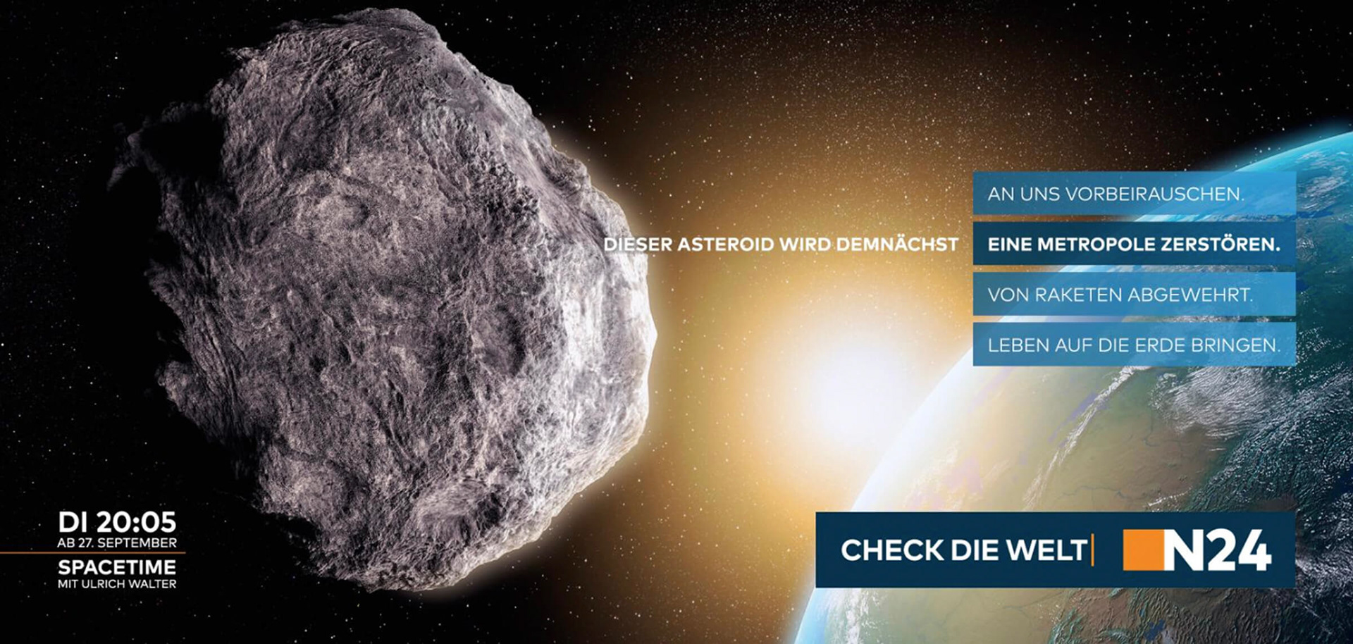 Eine Anzeige, die für die Sendung Spacetime im TV-Sender N24 aus der WELT-Gruppe wirbt. Ein Asteroid steuert auf die Erde zu. In der Headline gibt es nun vier verschiedene Optionen, wie es damit weitergeht. Dieser Asteroid wird demnächst an uns vorbeirauschen. Dieser Asteroid wird demnächst eine Metropole zerstören. Dieser Asteroid wird demnächst von Raketen abgewehrt. Dieser Asteroid wird demnächst Leben auf die Erde bringen. Darunter steht: Check die Welt. N24.