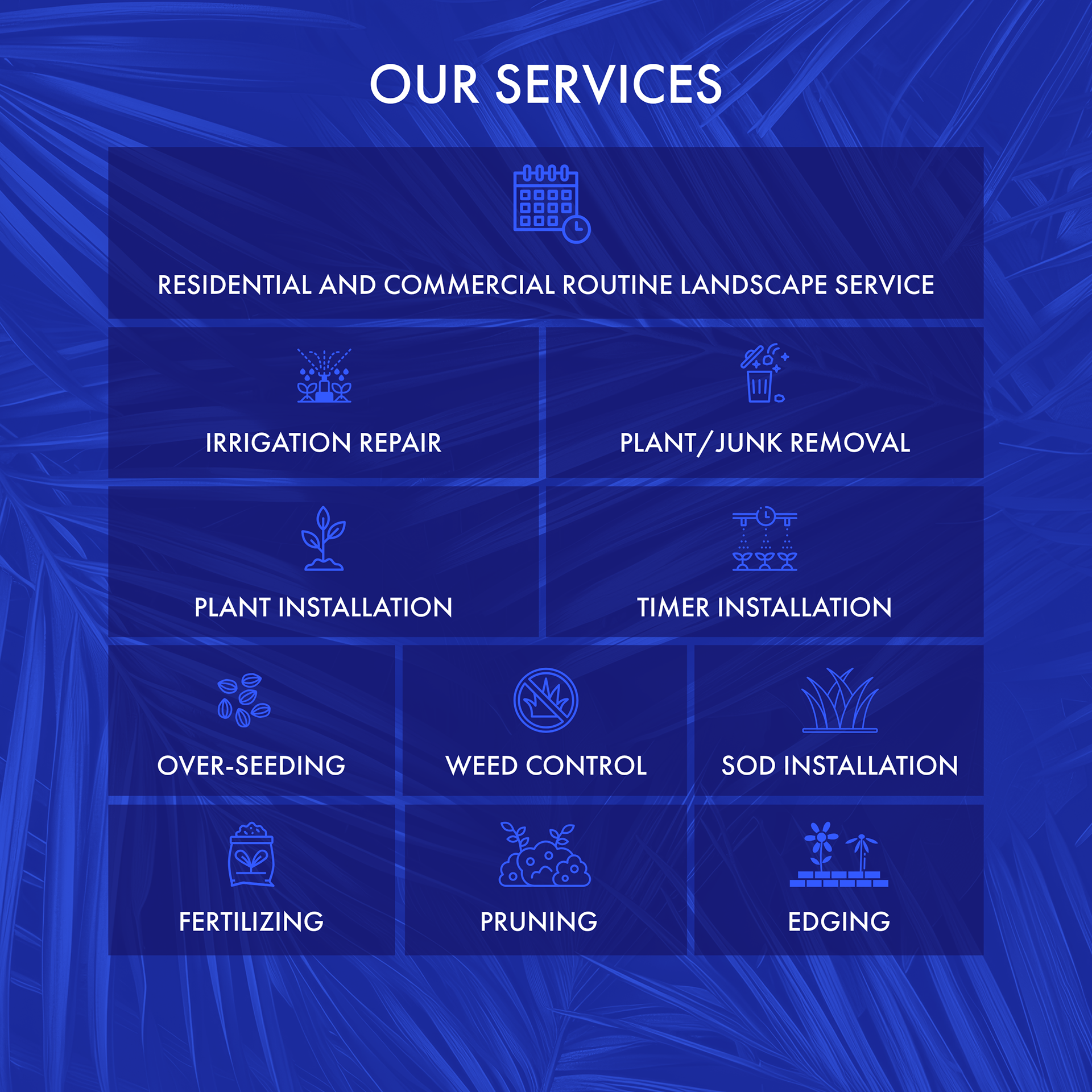 Our Services: Routine residential and commercial lanscape service, irrigation repair, plant & junk removal, plant installation, timer installation, over-seeding, weed control, sod installation, fertilization, pruning, edging