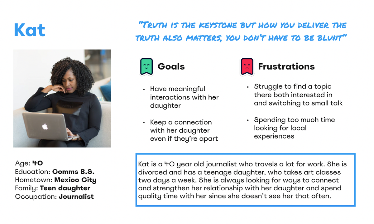Kat is a 40 year old journalist who travels a lot for work. She is divorced and has a teenage daughter, who takes art classes two days a week. She is always looking for ways to connect and strengthen her relationship with her daughter and spend quality time with her since she doesn’t see her that often.