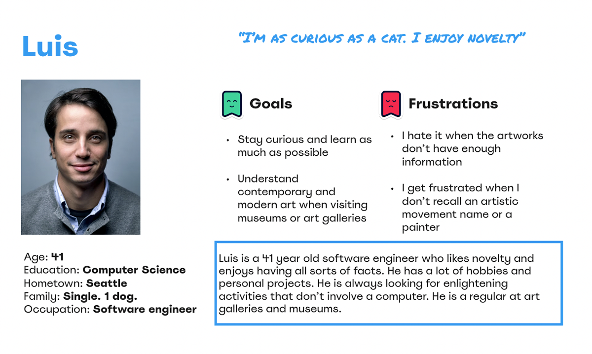 Luis is a 41 year old software engineer who likes novelty and enjoys having all sorts of facts. He has a lot of hobbies and personal projects. He is always looking for enlightening activities that don’t involve a computer. He is a regular at art galleries and museums..