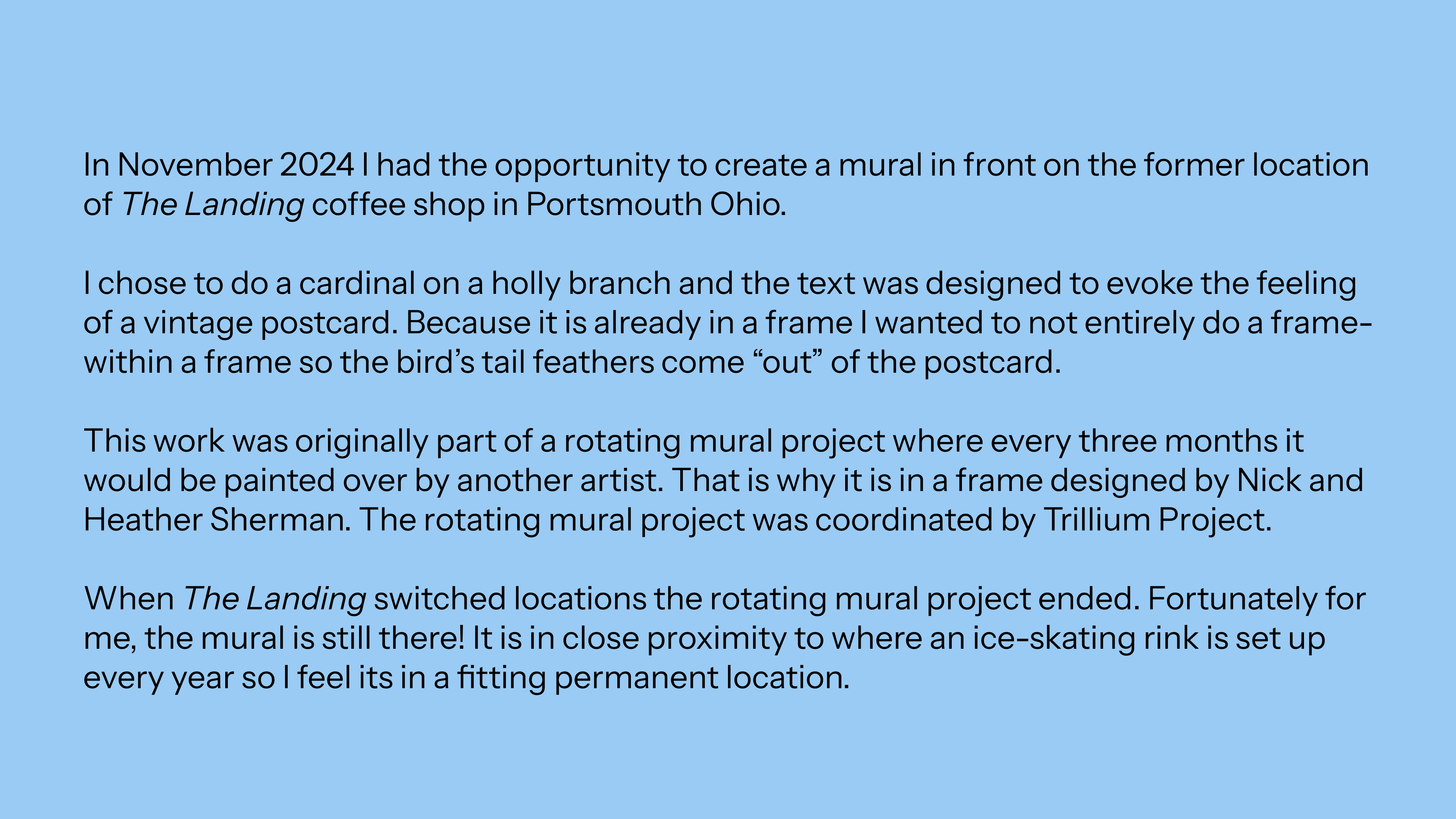 In November 2024 I had the opportunity to create a mural in front on the former location of The Landing coffee shop in Portsmouth Ohio.   I chose to do a cardinal on a holly branch and the text was designed to evoke the feeling of a vintage postcard. Because it is already in a frame I wanted to not entirely do a frame-within a frame so the bird’s tail feathers come “out” of the postcard.   This work was originally part of a rotating mural project where every three months it would be painted over by another artist. That is why it is in a frame designed by Nick and Heather Sherman. The rotating mural project was coordinated by Trillium Project.  When The Landing switched locations the rotating mural project ended. Fortunately for me, the mural is still there! It is in close proximity to where an ice-skating rink is set up every year so I feel its in a fitting permanent location.