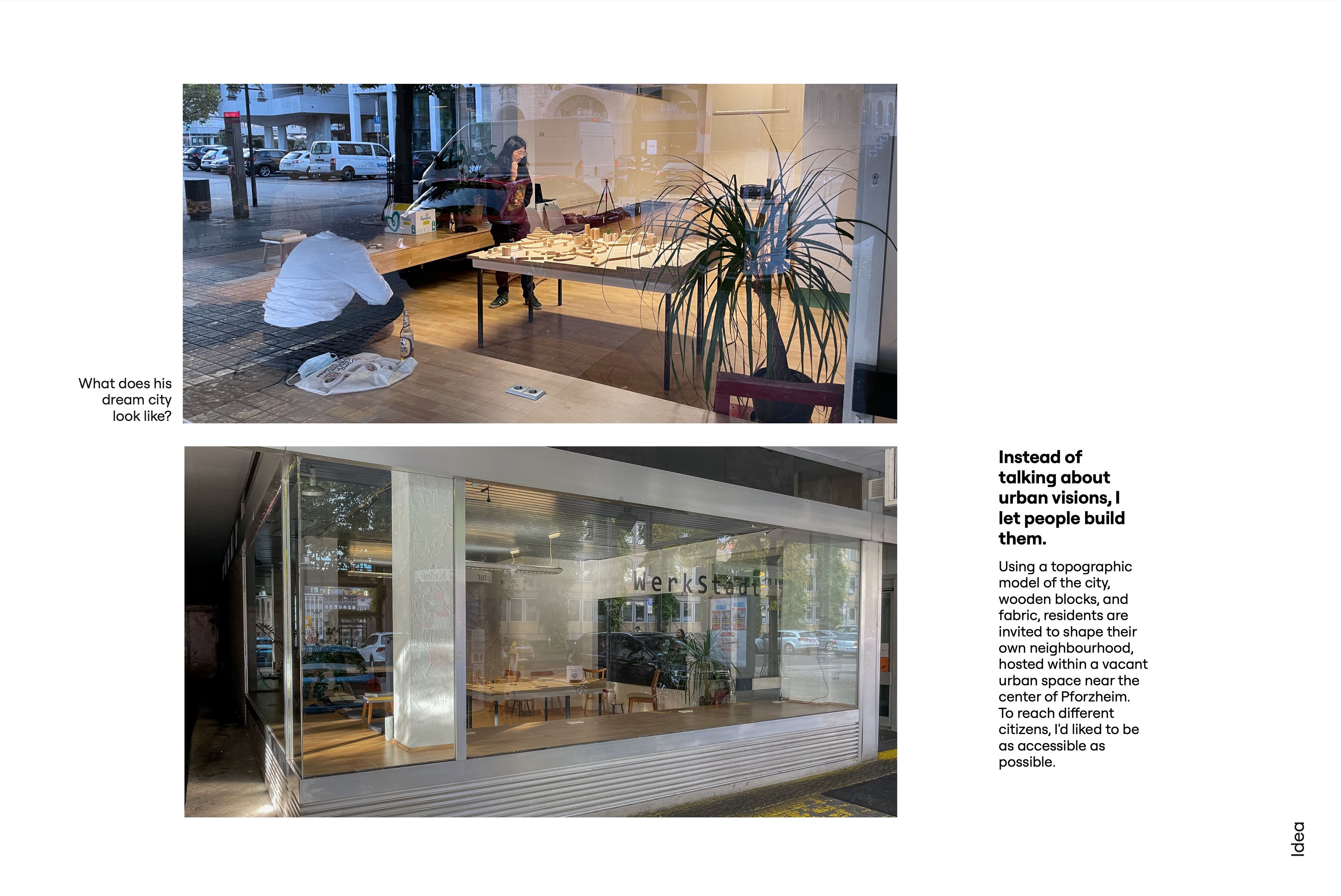 Instead of talking about urban visions, I let people build them. Two photos of a vacant shop with large windows and the lettering WerkStadt: seen through the glass, a person stands at a table with a wooden city model while another crouches in front of the window; the second photo shows the shopfront from the street with tables and chairs inside. Caption: What does his dream city look like? Text: Using a topographic model of the city, wooden blocks, and fabric, residents are invited to shape their own neighbourhood, hosted within a vacant urban space near the center of Pforzheim. To reach different citizens, I'd like to be as accessible as possible.