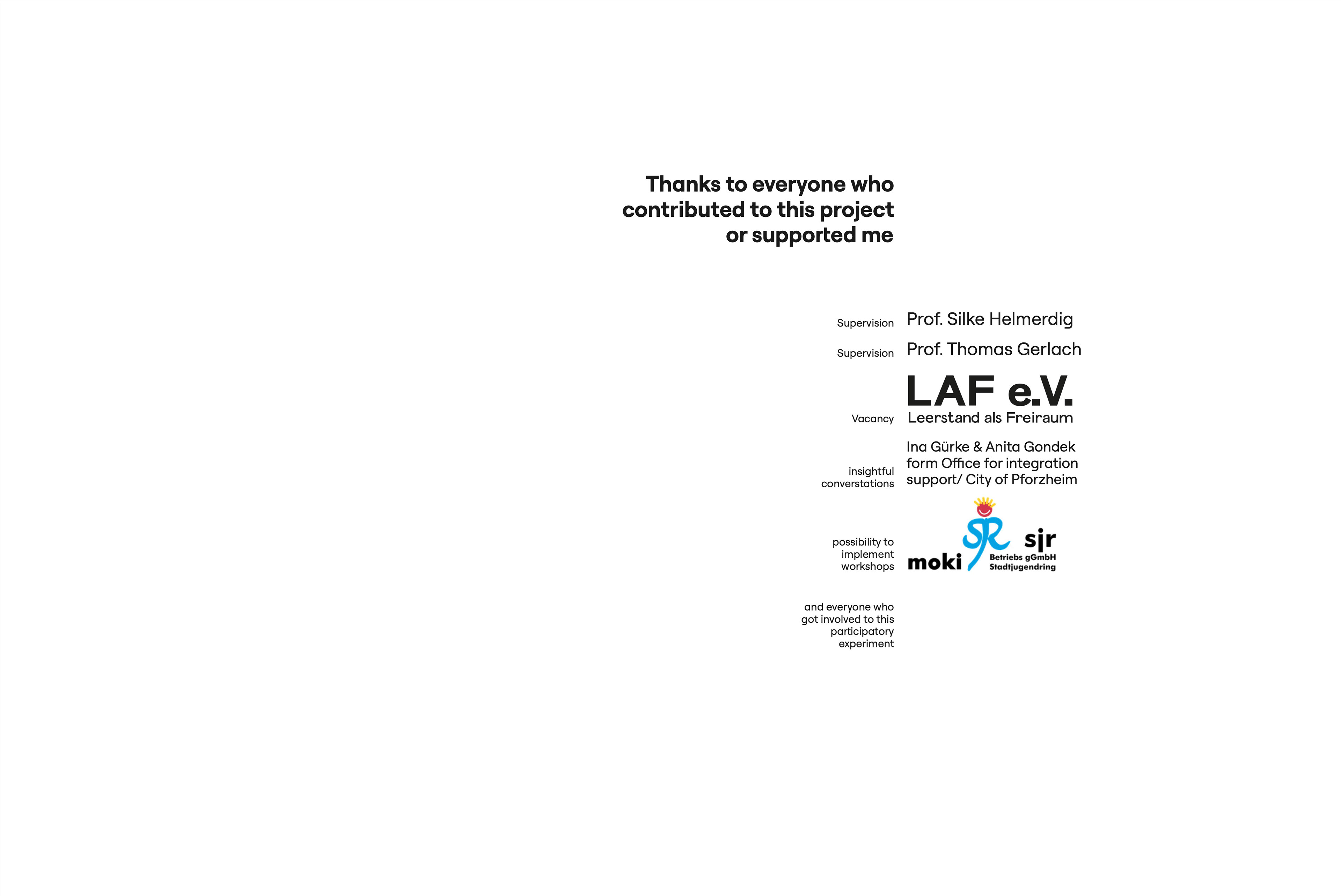 Thanks to everyone who contributed to this project or supported me. Text: Supervision: Prof. Silke Helmerdig. Supervision: Prof. Thomas Gerlach. Vacancy: LAF e.V., Leerstand als Freiraum. Insightful conversations: Ina Gürke and Anita Gondek from the Office for integration support, City of Pforzheim. Possibility to implement workshops: moki and sjr Betriebs gGmbH Stadtjugendring. And everyone who got involved in this participatory experiment. Logos of LAF e.V., moki and sjr Stadtjugendring.