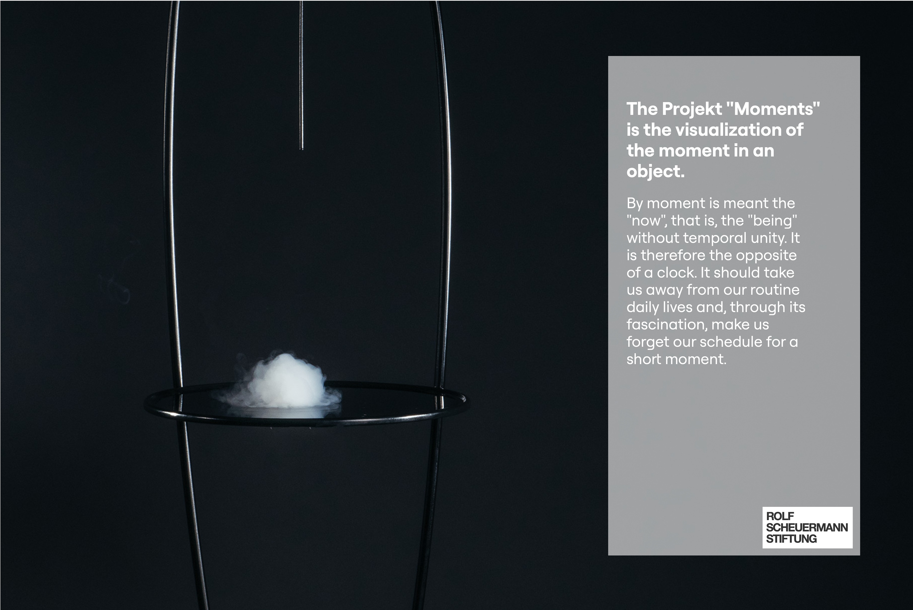 A thin metal frame in the dark with a small cloud of white smoke on its round platform. Text: The project "Moments" is the visualization of the moment in an object. By moment is meant the "now", that is, the "being" without temporal unity. It is therefore the opposite of a clock. It should take us away from our routine daily lives and, through its fascination, make us forget our schedule for a short moment. Rolf Scheuermann Stiftung logo.