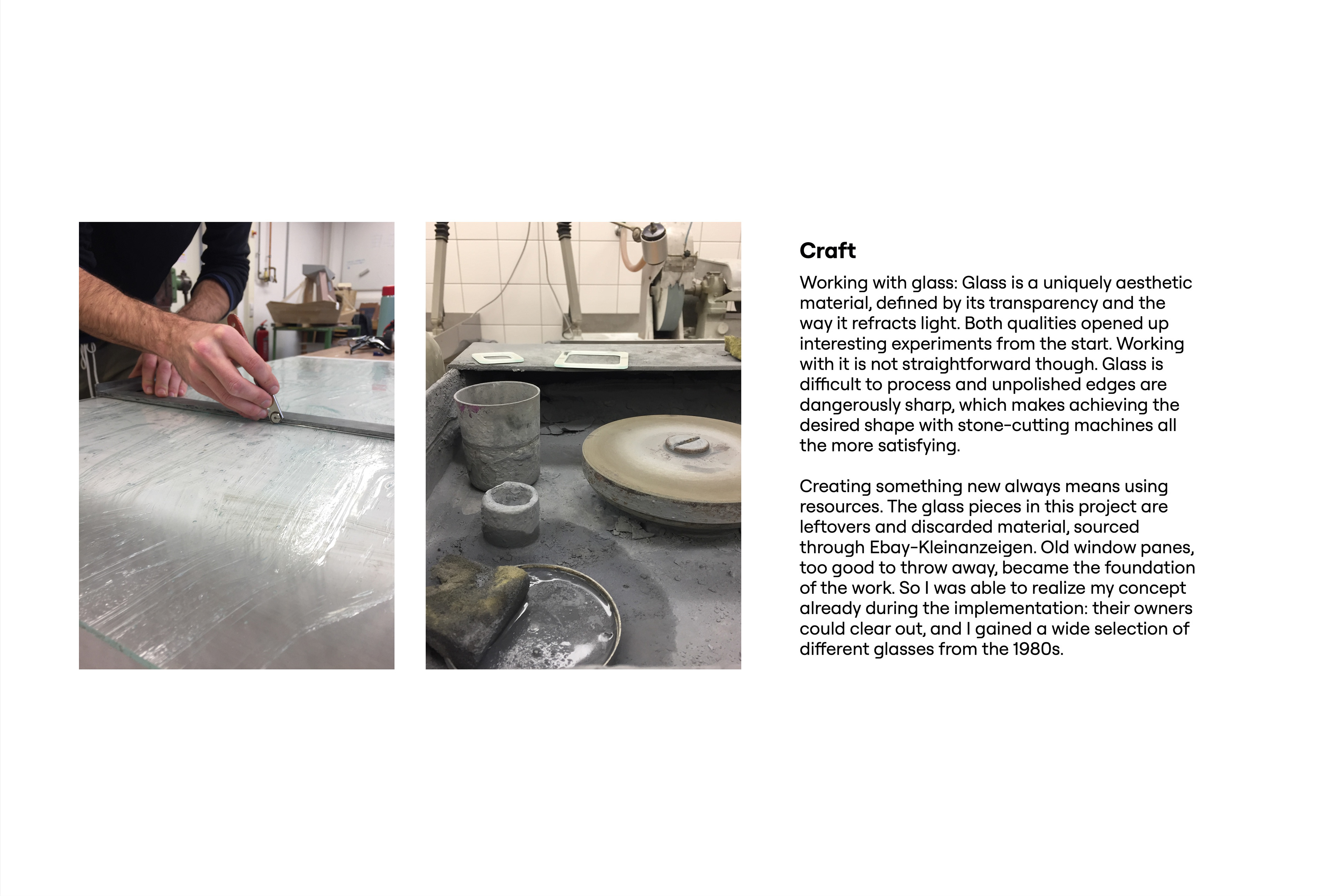 Craft. Two workshop photos: hands cutting a large glass pane with a glass cutter along a metal ruler, and a grinding station covered in grey glass dust with a grinding wheel, containers, a sponge and two cut square frames. Text: Working with glass: Glass is a uniquely aesthetic material, defined by its transparency and the way it refracts light. Both qualities opened up interesting experiments from the start. Working with it is not straightforward, though. Glass is difficult to process, and unpolished edges are dangerously sharp, which makes achieving the desired shape with stone-cutting machines all the more satisfying. Creating something new always means using resources. The glass pieces in this project are leftovers and discarded material, sourced through eBay Kleinanzeigen. Old window panes, too good to throw away, became the foundation of the work. So I was able to realize my concept already during the implementation: their owners could clear out, and I gained a wide selection of different types of glass from the 1980s.