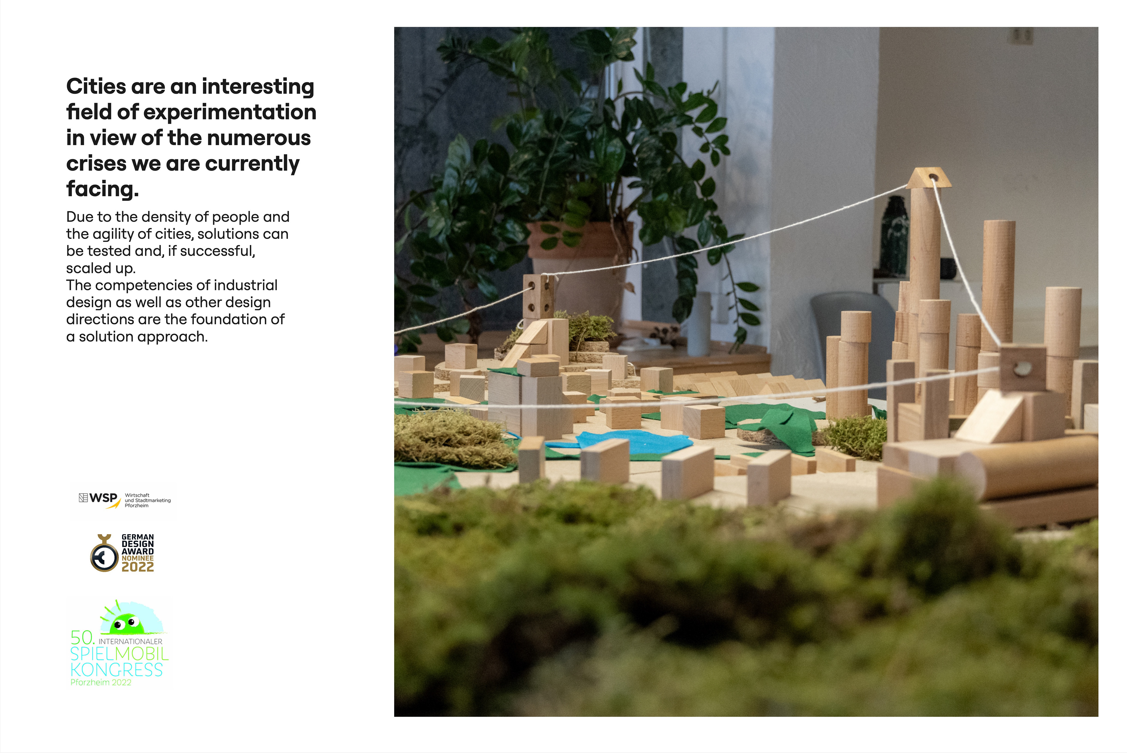 Cities are an interesting field of experimentation in view of the numerous crises we are currently facing. Close-up of a city model made of wooden blocks and cylinders, moss and green and blue felt, with a string stretched between two wooden towers. Text: Due to the density of people and the agility of cities, solutions can be tested and, if successful, scaled up. The competencies of industrial design as well as other design directions are the foundation of a solution approach. Logos of WSP Wirtschaft und Stadtmarketing Pforzheim, German Design Award Nominee 2022 and 50. Internationaler Spielmobil Kongress Pforzheim 2022.