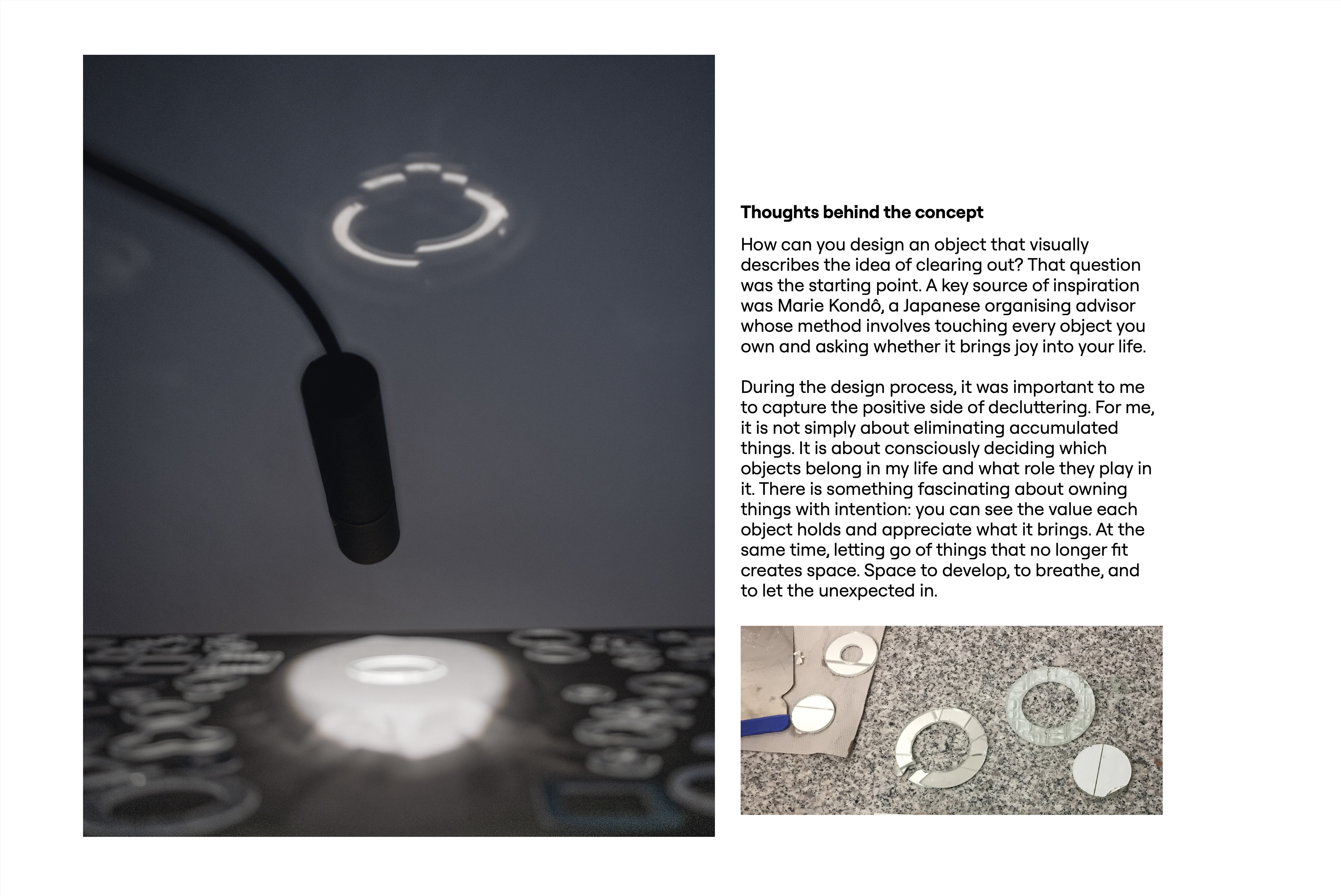 Thoughts behind the concept. A black cylinder on a gooseneck hangs above a lit glass ring on a table, and the ring's light outline appears on the wall behind. A small photo shows cracked mirror and glass rings and discs on a granite surface. Text: How can you design an object that visually describes the idea of clearing out? That question was the starting point. A key source of inspiration was Marie Kondō, a Japanese organising advisor whose method involves touching every object you own and asking whether it brings joy into your life. During the design process, it was important to me to capture the positive side of decluttering. For me, it is not simply about eliminating accumulated things. It is about consciously deciding which objects belong in my life and what role they play in it. There is something fascinating about owning things with intention: you can see the value each object holds and appreciate what it brings. At the same time, letting go of things that no longer fit creates space. Space to develop, to breathe, and to let the unexpected in.