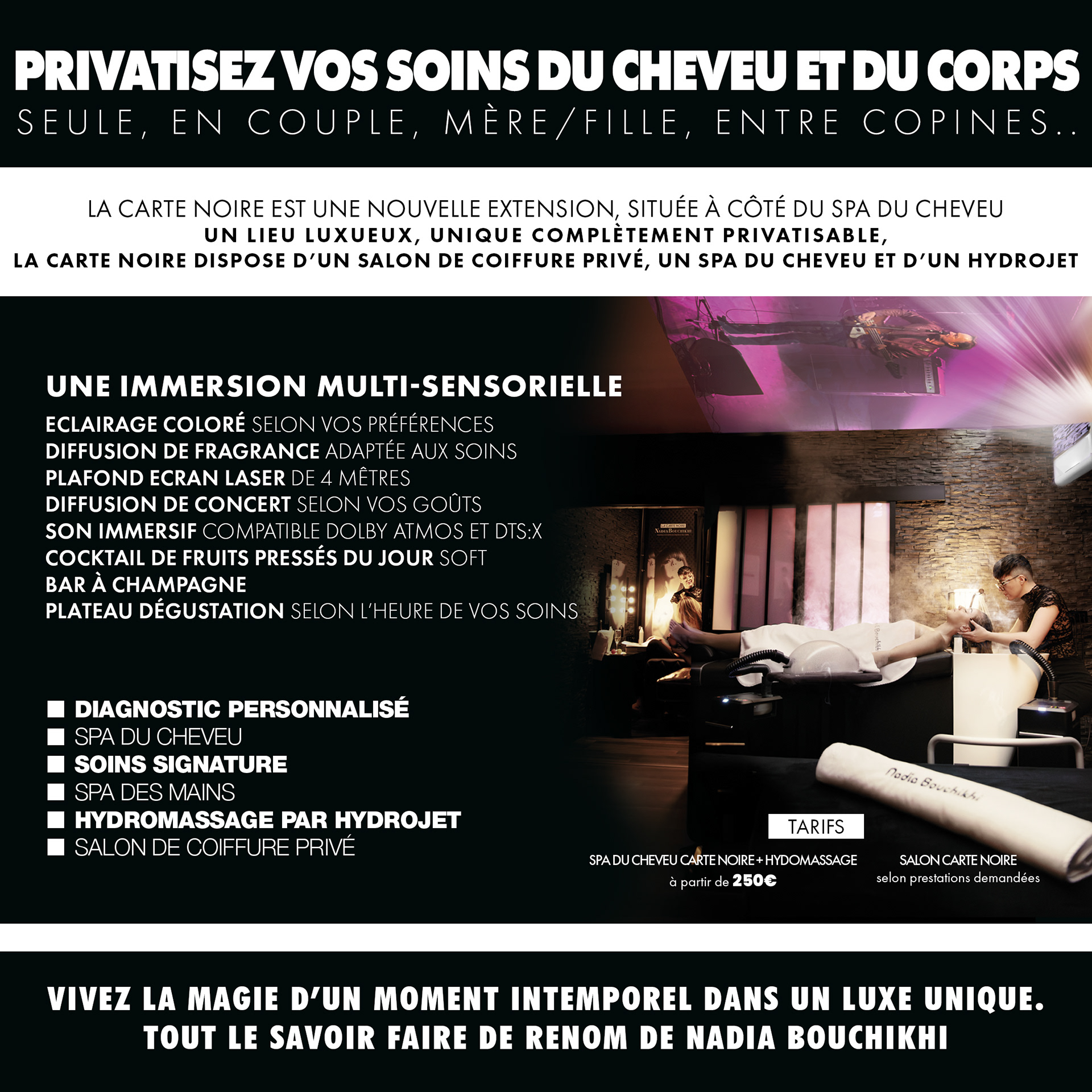 privatisez vos soins du cheveu et du corps, vivez la magie d’un moment intemporel dans un luxe unique. tout le savoir faire de renom de nadia bouchikhi, une immersion multi-sensorielle eclairage coloré selon vos préférences diffusion de fragrance adaptée aux soins plafond ecran laser de 4 mêtres diffusion de concert selon vos goûts son immersif compatible Dolby Atmos et DTS:X cocktail de fruits pressés du jour soft bar à champagne plateau dégustation selon l’heure de vos soins, diagnostic personnalisé spa du cheveu soins signature spa des mains hydromassage par hydrojet salon de coiffure privé.