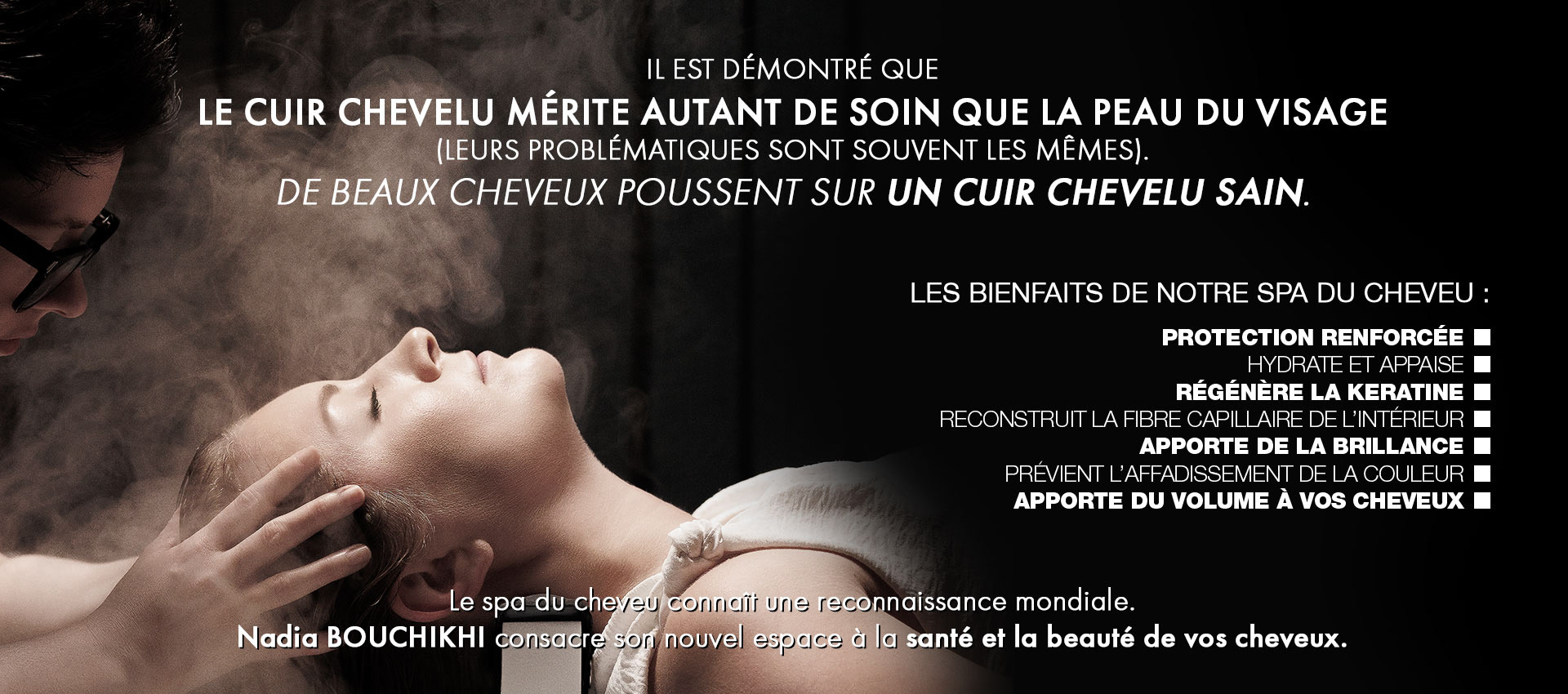 Il est démontré que le cuir chevelu mérite autant de soin que la peau du visage (leurs problématiques sont souvent les mêmes). De beaux cheveux poussent sur un cuir chevelu sain. les bienfaits de notre spa du cheveu : Protection renforcée hydrate et appaise régénère la keratine reconstruit la fibre capillaire de l’intérieur apporte de la brillance prévienT l’affadissement de la couleur apporte du volume à vos cheveux. Le spa du cheveu connaît une reconnaissance mondiale. Nadia BOUCHIKHI consacre son nouvel espace à la santé et la beauté de vos cheveux.