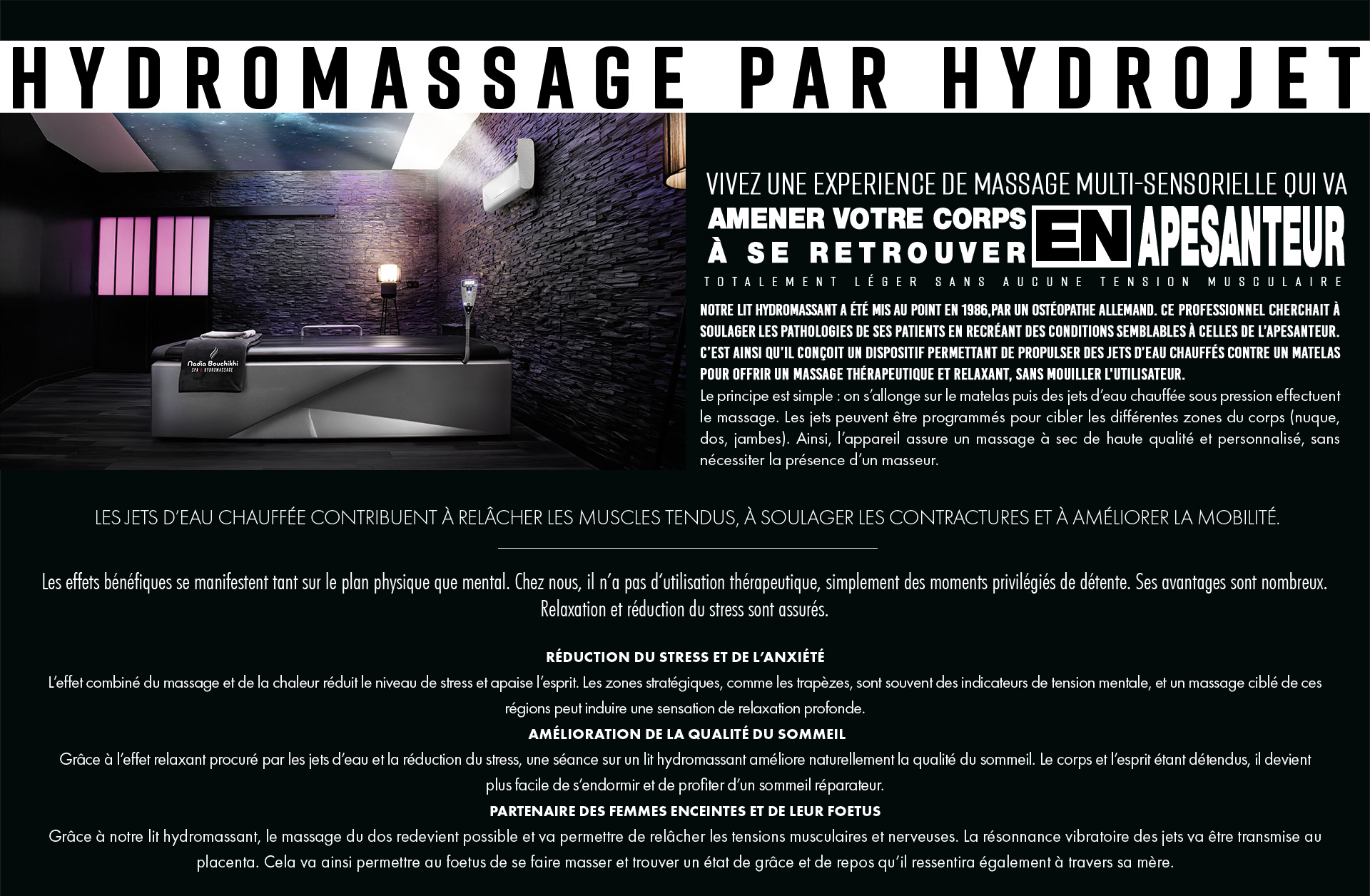 Hydromassage par Hydrojet, vivez une experience de massage multi-sensorielle qui va amener votre corps à se retrouver en apesanteur totalement léger sans aucune tension musculaire. Notre lit Hydromassant a été mis au point en 1986,par un ostéopathe allemand. Ce professionnel cherchait à soulager les pathologies de ses patients en recréant des conditions semblables à celles de l’apesanteur. C’est ainsi qu’il conçoit un dispositif permettant de propulser des jets d’eau chauffés contre un matelas pour offrir un massage thérapeutique et relaxant, sans mouiller l'utilisateur. Le principe est simple : on s’allonge sur le matelas puis des jets d’eau chauffée sous pression effectuent le massage. Les jets peuvent être programmés pour cibler les différentes zones du corps (nuque, dos, jambes). Ainsi, l’appareil assure un massage à sec de haute qualité et personnalisé, sans nécessiter la présence d’un masseur..