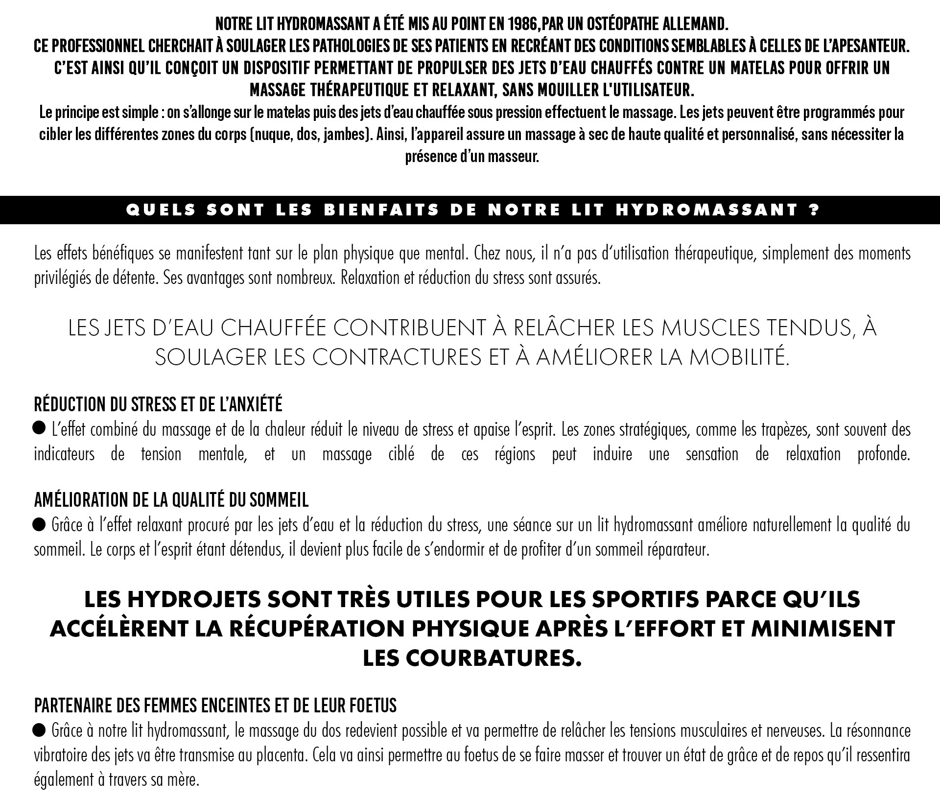 Notre lit Hydromassant a été mis au point en 1986,par un ostéopathe allemand. Ce professionnel cherchait à soulager les pathologies de ses patients en recréant des conditions semblables à celles de l’apesanteur. C’est ainsi qu’il conçoit un dispositif permettant de propulser des jets d’eau chauffés contre un matelas pour offrir un massage thérapeutique et relaxant, sans mouiller l'utilisateur. Le principe est simple : on s’allonge sur le matelas puis des jets d’eau chauffée sous pression effectuent le massage. Les jets peuvent être programmés pour cibler les différentes zones du corps (nuque, dos, jambes). Ainsi, l’appareil assure un massage à sec de haute qualité et personnalisé, sans nécessiter la présence d’un masseur. Quels sont les bienfaits de notre lit hydromassant ?  Les effets bénéfiques se manifestent tant sur le plan physique que mental. Chez nous, il n’a pas d‘utilisation thérapeutique, simplement des moments privilégiés de détente. Ses avantages sont nombreux. Relaxation et réduction du stress sont assurés.  Les jets d’eau chauffée contribuent à relâcher les muscles tendus, à soulager les contractures et à améliorer la mobilité.   Réduction du stress et de l’anxiété 	L’effet combiné du massage et de la chaleur réduit le niveau de stress et apaise l’esprit. Les zones stratégiques, comme les trapèzes, sont souvent des indicateurs de tension mentale, et un massage ciblé de ces régions peut induire une sensation de relaxation profonde.  Amélioration de la qualité du sommeil 	Grâce à l’effet relaxant procuré par les jets d’eau et la réduction du stress, une séance sur un lit hydromassant améliore naturellement la qualité du sommeil. Le corps et l’esprit étant détendus, il devient plus facile de s’endormir et de profiter d’un sommeil réparateur.  Les hydrojets sont très utiles pour les sportifs parce qu’ils accélèrent la récupération physique après l’effort et minimisent les courbatures.  Partenaire Des Femmes Enceintes Et De Leur Foetus 	Grâce à notre lit hydromassant, le massage du dos redevient possible et va permettre de relâcher les tensions musculaires et nerveuses. La résonnance vibratoire des jets va être transmise au placenta. Cela va ainsi permettre au foetus de se faire masser et trouver un état de grâce et de repos qu’il ressentira également à travers sa mère.