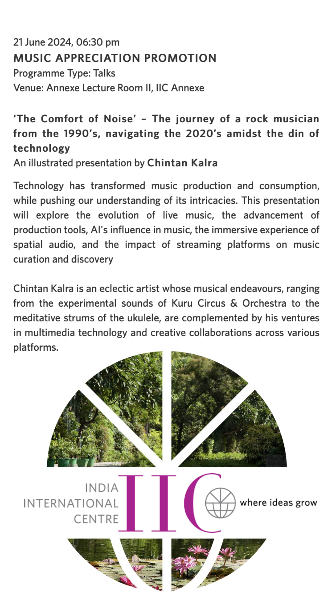   21 June 2024, 06:30 pm MUSIC APPRECIATION PROMOTION Programme Type Talks Venue Annexe Lecture Room II, IIC Annexe ‘The Comfort of Noise’ – The journey of a rock musician from the 1990’s, navigating the 2020’s amidst the din of technology  An illustrated presentation by Chintan Kalra  Technology has transformed music production and consumption, while pushing our understanding of its intricacies. This presentation will explore the evolution of live music, the advancement of production tools, AI's influence in music, the immersive experience of spatial audio, and the impact of streaming platforms on music curation and discovery   Chintan Kalra is an eclectic artist whose musical endeavours, ranging from the experimental sounds of Kuru Circus & Orchestra to the meditative strums of the ukulele, are complemented by his ventures in multimedia technology and creative collaborations across various platforms.