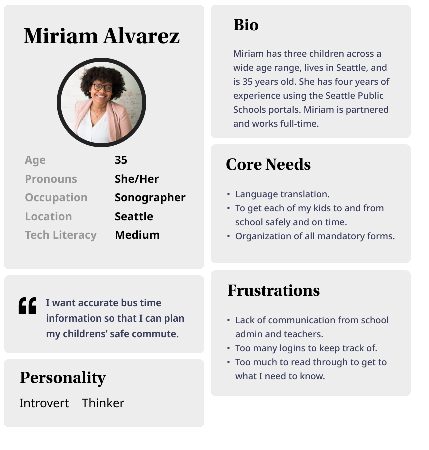 User persona 1: Miriam Alvarez. Age: 35 years old. Pronouns: she/her. Occupation: Sonographer. Location: Seattle. Tech literacy: Medium. Bio: Miriam has three children across a wide age range, lives in Seattle, and is 35 years old. She has four years of experience using the Seattle Public Schools portals. Miriam is partnered and works full-time. Core needs" LAnguage translation. To get each of my kids to and from school safely and on time. Organization of all mandatory forms. Frustrations: Lack of communication from school admin and teachers. Too many logins to keep track of. Too much to read through to get to what I need to know. Personality: Introvert. Thinker. Quote: "I want accurate bus time information so that I can plan my children's' safe commute."