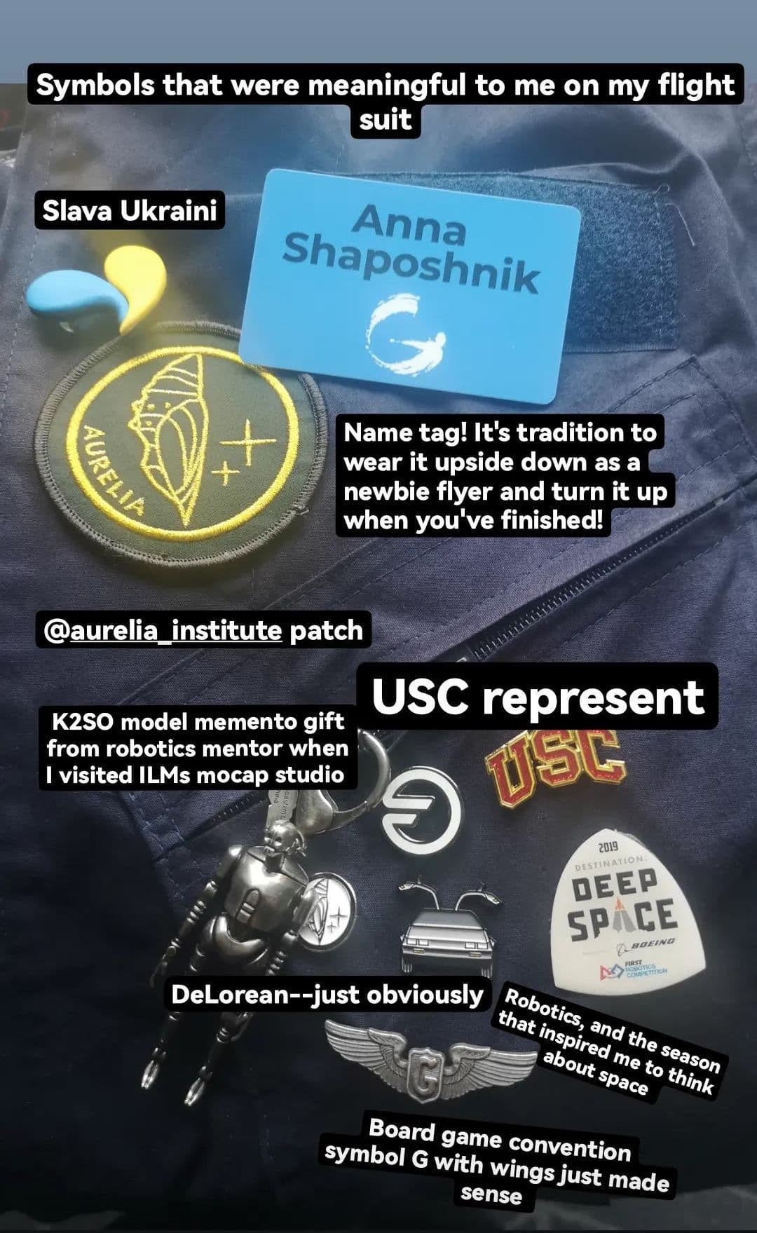 Closeup on flight suit. Overlayed text reads: symbols that were meaningful to me on my flight suit. 1: Heart shaped pin with Ukranian flag colors - Slava Ukraini 2: Name tag! It's tradition to wear it upside down as a newbie flyer and turn it up when you've finished 3: Aurelia Institute Patch 4: K2SO Model memento gift from a robotics mentor when I visited ILM's motion capture studio 5: USC Represent 6: DeLorean enamel pin --just obviously (I love Back to the Future) 6: Board game convention symbol G with wings just makes sense (zero G eyyy) 7: Deep Space FIRST Robotics pin - the season that inspired me to think about space