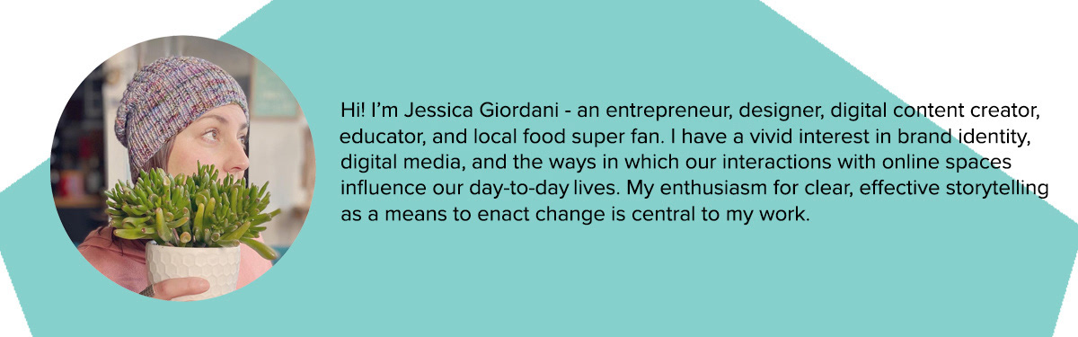 a photo of Jessica behind a plant with the following text - Hi! I'm Jessica Giordani - an entrepreneur, designer, digital content creator, educator, and local food super fan. I have intense interest in brand identity, digital media, and the ways in which out interactions with online spaces influence our day to day lives. My enthusiasm for clear, effective storytelling as a means to enact change is central to my work.