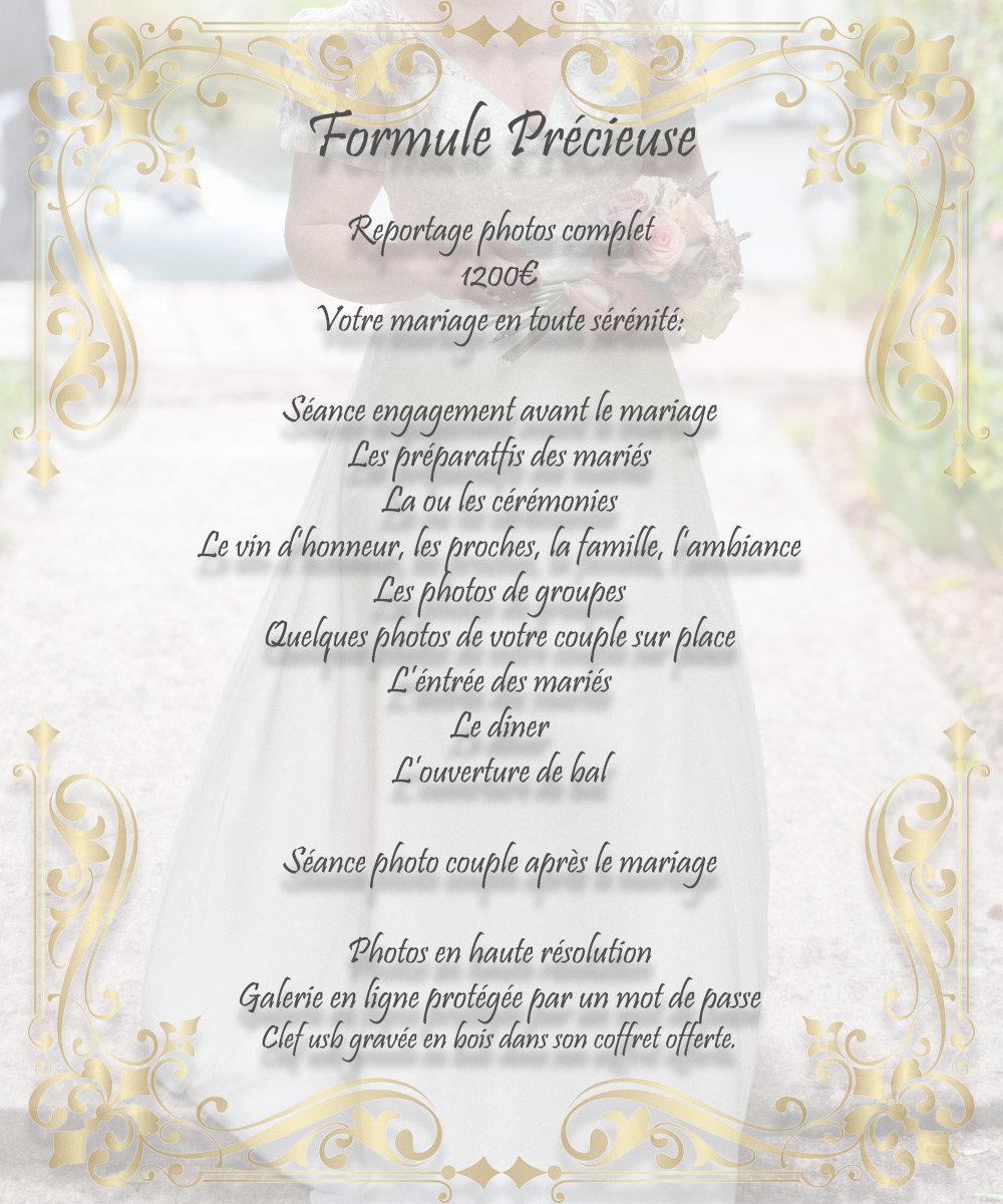 Formule Précieuse Reportage complet 1200 euros, votre mariage en toute sérénité. Seance engagement, les préparatifs des mariés, les cérémonies, vin d'honneur, photos de groupes, photo de couples sur place, l'entrée des mariés le diner, l'ouverture de bal et la séance couple après mariage.