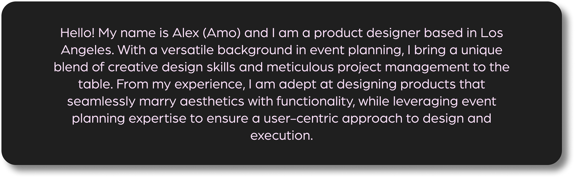 Hello!  My name is Alex (Amo) and I am a product designer based in Los Angeles.  With a versatile background in event planning, I bring a unique blend of creative design skills and meticulous project management to the table.  From my experience, I am adept at designing products that seamlessly marry aesthetics with functionality, while leveraging event planning expertise to ensure a user-centric approach to design and execuition.