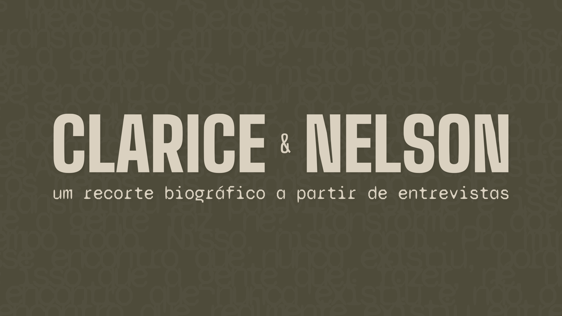 Logotipo do projeto de identidade visual 'Clarice & Nelson' sobre fundo verde-oliva. O título principal usa uma tipografia condensada na cor bege, e o subtítulo 'um recorte biográfico a partir de entrevistas' utiliza uma fonte estilo máquina de escrever. Ao fundo, uma textura sutil composta por palavras repetidas.Logotipo do projeto de identidade visual 'Clarice & Nelson' sobre fundo verde-oliva. O título principal usa uma tipografia condensada na cor bege, e o subtítulo 'um recorte biográfico a partir de entrevistas' utiliza uma fonte estilo máquina de escrever. Ao fundo, uma textura sutil composta por palavras repetidas.