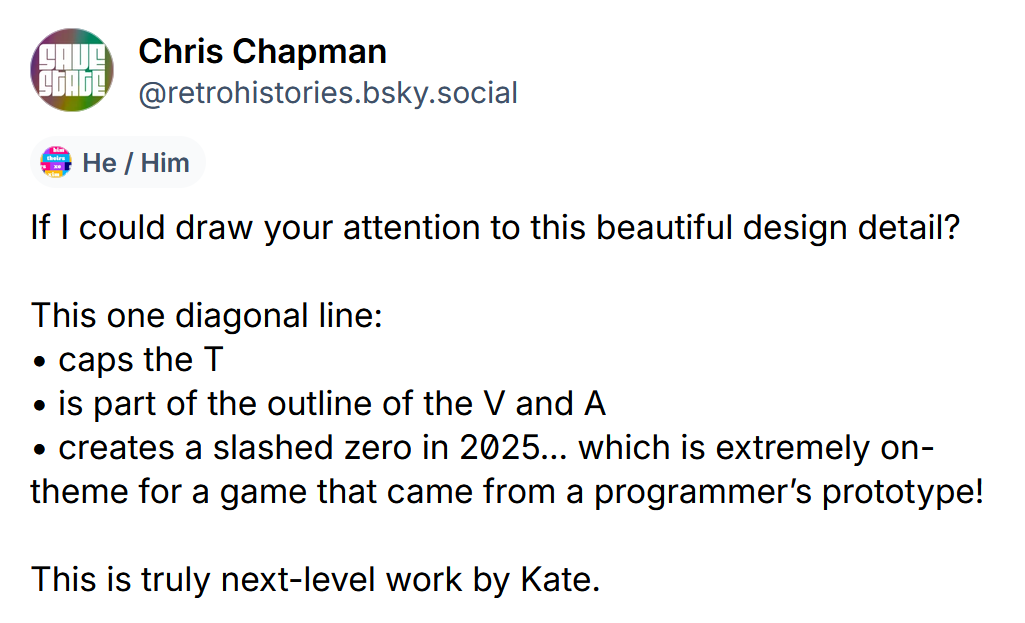 If I could draw your attention to this beautiful design detail?  This one diagonal line: • caps the T • is part of the outline of the V and A • creates a slashed zero in 20̸25… which is extremely on-theme for a game that came from a programmer’s prototype!  This is truly next-level work by Kate.