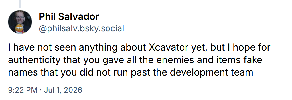 Phil Salvador: I have not seen anything about Xcavator yet, but I hope for authenticity that you gave all the enemies and items fake names that you did not run past the development team
