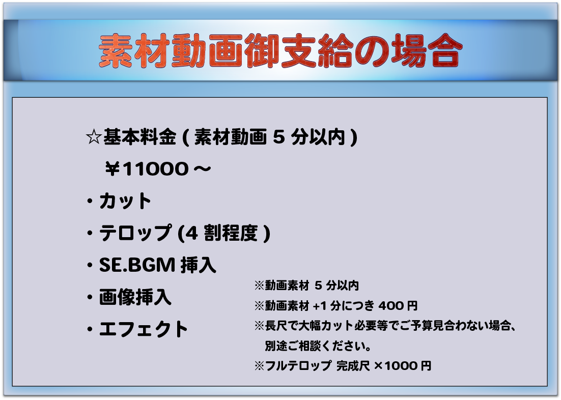 素材動画御支給の場合 ☆基本料金(素材動画5分以内) ¥11000~ ・カット ・テロップ(4割程度) ・SE.BGM挿入 ・画像挿入 ・エフェクト ※動画素材 5分以内 ※動画素材+1分につき400円 ※長尺で大幅カット必要等でご予算見合わない場合、別途ご相談ください。 ※フルテロップ 完成尺×1000円