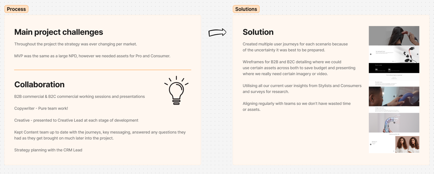 Throughout the project the strategy was ever changing per market.   MVP was the same as a large NPD, however we needed assets for Pro and Consumer. Solutions were Created multiple user journeys for each scenario because  of the uncertainty it was best to be prepared.  Wireframes for B2B and B2C detailing where we could  use certain assets across both to save budget and presenting  where we really need certain imagery or video.  Utilising all our current user insights from Stylists and Consumers  and surveys for research.  Aligning regularly with teams so we don’t have wasted time  or assets.
