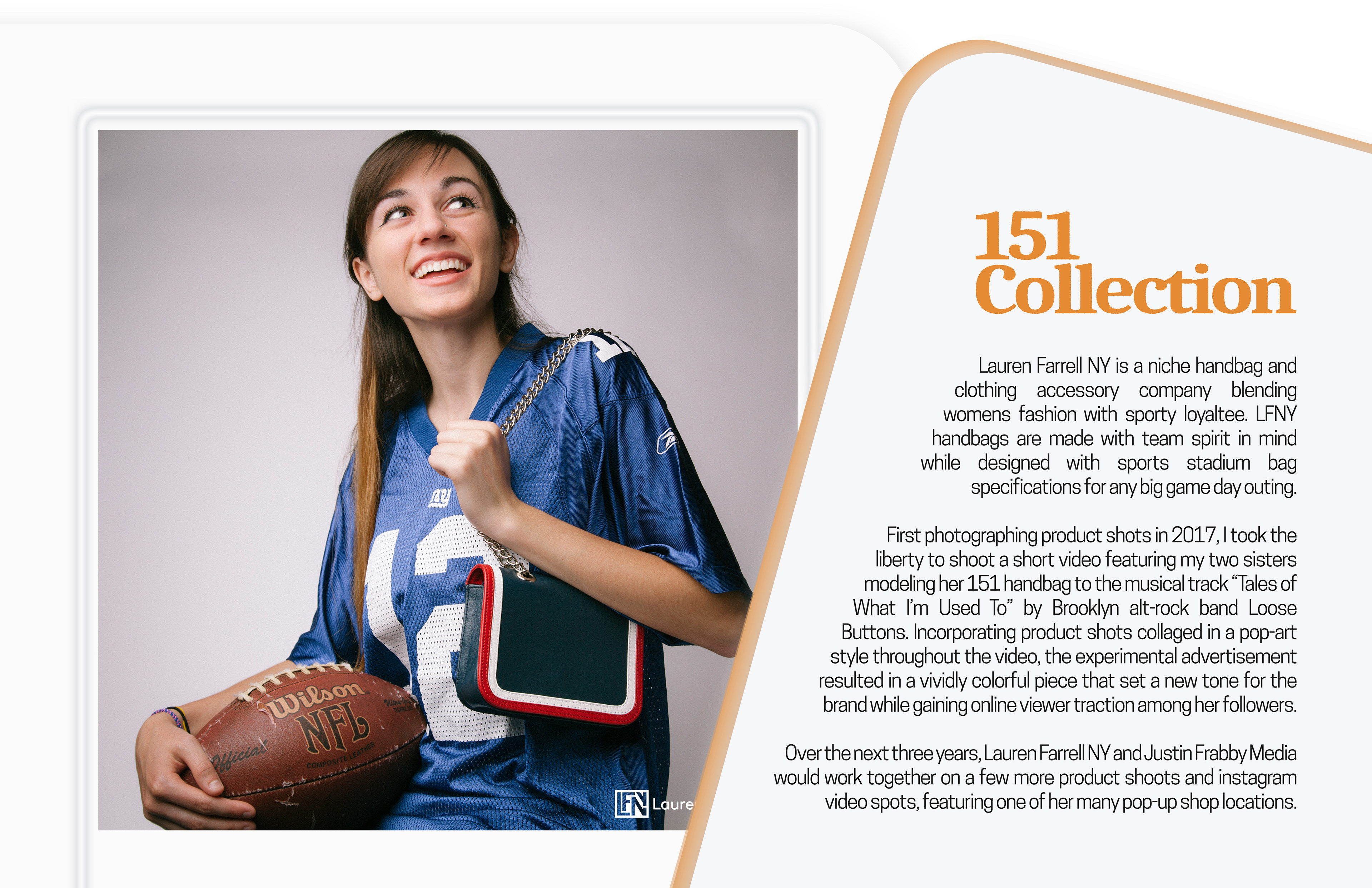 Lauren Farrell NY X Media  Lauren Farrell NY is a niche handbag and clothing accessory company blending womens fashion with sporty loyaltee. LFNY handbags are made with team spirit in mind while designed with sports stadium bag specifications for any big game day outing.   First photographing product shots in 2017, I took the liberty to shoot a short video featuring my two sisters modeling her 151 handbag to the musical track “Tales of What I’m Used To” by Brooklyn alt-rock band Loose Buttons. Incorporating product shots collaged in a pop-art style throughout the video, the experimental advertisement resulted in a vividly colorful piece that set a new tone for the brand while gaining online viewer traction among her followers.  Over the next three years, Lauren Farrell NY and Justin Frabby Media would work together on a few more product shoots and instagram video spots, featuring one of her many pop-up shop locations.