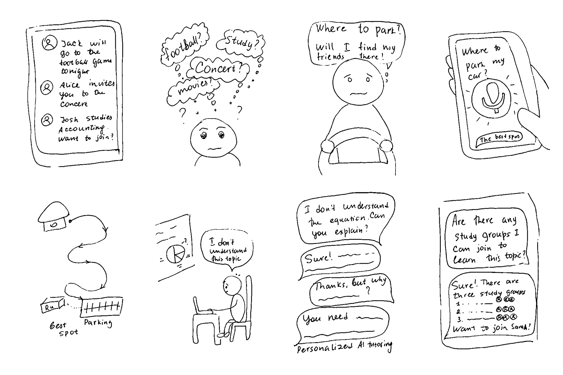 The storyboard I created for the Design Studio: 1-2: Mike scrolls through the app's feed to catch up on his friends' plans for the evening. "Should I go to the football game with Jack, or join Alice at the rock concert she's been dreaming about for a long time? I need to study Accounting first; I have a quiz tomorrow. Jack is currently studying for the class. Maybe I should join him before meeting with friends." 3-5: Mike is en route to Rutgers and is worried about finding a parking spot near the building. He uses the app to seek suggestions and it recommends the best parking options for students nearby. 6-7: Mike is attending a Calculus class and requires assistance with a particular topic. He asks the app to explain the equation. The app guides him step-by-step through the process of solving it. 8: Mike inquires about any available study groups related to the topic. The app suggests three study groups, one of which includes Mike's friend Sarah. It recommends joining this group over the other two.