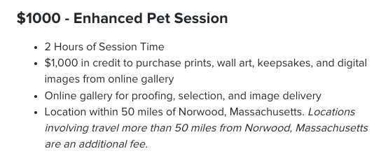 $1,000 - Enhanced Pet Session. 2 Hours of Session Time $1,000 in credit to purchase prints, wall art, keepsakes, and digital images from online gallery Online gallery for proofing, selection, and image delivery Location within 50 miles of Norwood, Massachusetts. Locations involving travel more than 50 miles from Norwood, Massachusetts are an additional fee.