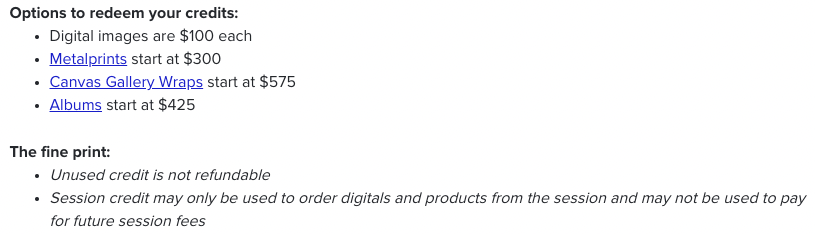 Options to redeem your credits:  Digital images are $100 each Metalprints start at $300 Canvas Gallery Wraps start at $575 Albums start at $425    The fine print:  Unused credit is not refundable Session credit may only be used to order digitals and products from the session and may not be used to pay for future session fees