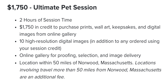 $1,750 - Ultimate Pet Session. 2 Hours of Session Time $1,750 in credit to purchase prints, wall art, keepsakes, and digital images from online gallery 10 high-resolution digital images (in addition to any ordered using your session credit) Online gallery for proofing, selection, and image delivery Location within 50 miles of Norwood, Massachusetts. Locations involving travel more than 50 miles from Norwood, Massachusetts are an additional fee. 