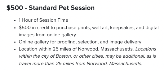 $500 - Standard Pet Session. 1 Hour of Session Time $500 in credit to purchase prints, wall art, keepsakes, and digital images from online gallery Online gallery for proofing, selection, and image delivery Location within 25 miles of Norwood, Massachusetts. Locations within the city of Boston, or other cities, may be additional, as is travel more than 25 miles from Norwood, Massachusetts.