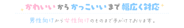 かわいいからかっこいいまで幅広く対応 男性向けから女性向けのものまで手がけております。
