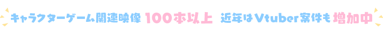 キャラクターゲーム関連映像100本以上 近年はVtuber案件も増加中