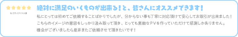 絶対に満足のいくものが出来る！と、皆さんにオススメできます！ 私にとっては初めてご依頼することばかりでしたが、分からない事も丁寧に対応頂けて安心してお取引が出来ました！ こちらのイメージの意図をしっかり汲み取って頂き、とっても素敵なＰＶを作っていただけて感謝しかありません。 機会がございましたら是非またご依頼させて頂きたいです！ 