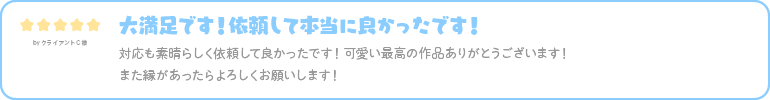 大満足です！依頼して本当に良かったです！ 対応も素晴らしく依頼して良かったです！可愛い最高の作品ありがとうございます！ また縁があったらよろしくお願いします！ 
