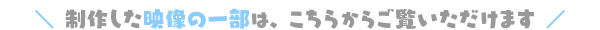 ＼ 制作した映像の一部は、こちらからご覧いただけます ／