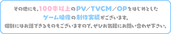 その他にも、100本以上のPV/TVCM/OPをはじめとしたゲーム映像の制作実績がございます。 個別にはお話できるものもございますので、ぜひお気軽にお問い合わせ下さい。