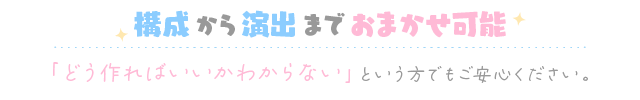 構成から演出までおまかせ可能 「どう作ればいいかわからない」という方でもご安心ください。