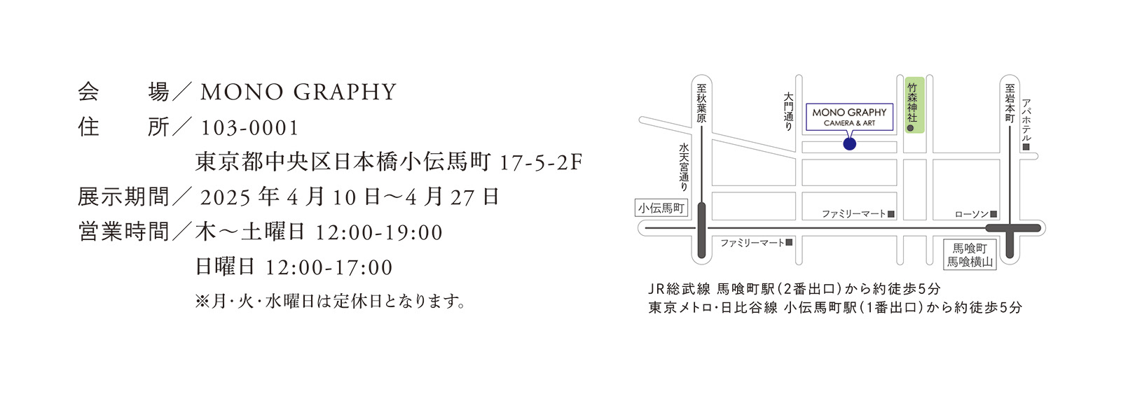 MONO GRAPHY 103-0001 東京都中央区日本橋小伝馬町17-5-2F 2025 年4 月10 日~4 月27 日 木~土曜日 12:00-19:00 日曜日 12:00-17:00 ※月・火・水曜日は定休日となります。