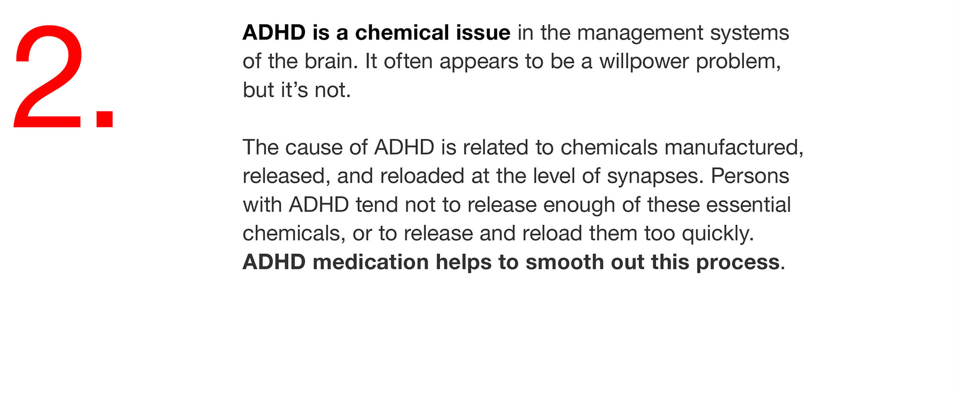 02. ADHD is a chemical issue in the management systems of the brain. It often appears to be a willpower problem, but it’s not. The cause of ADHD is related to chemicals manufactured, released, and reloaded at the level of synapses. Persons with ADHD tend not to release enough of these essential chemicals, or to release and reload them too quickly. ADHD medication helps to smooth out this process. 