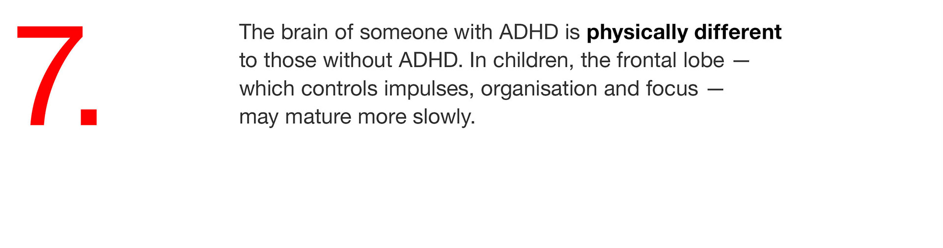 07. The brain of someone with ADHD is physically different to those without ADHD. In children, the frontal lobe — which controls impulses, organisation and focus — may mature more slowly. 