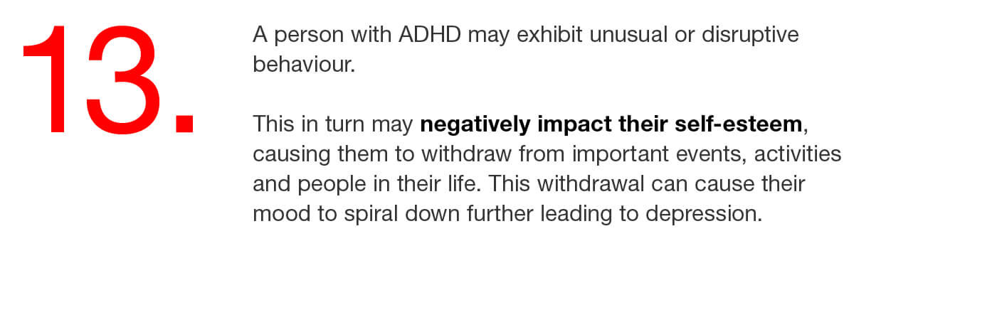 13. A person with ADHD may exhibit unusual or disruptive behaviour. This in turn may negatively impact their self-esteem, causing them to withdraw from important events, activities and people in their life. This withdrawal can cause their mood to spiral down further leading to depression. 
