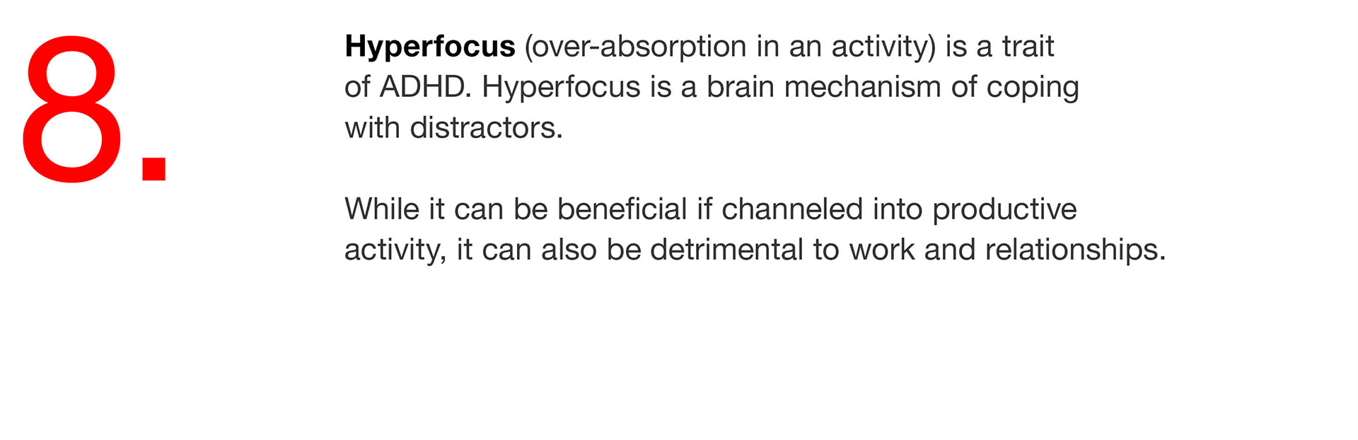 08. Hyperfocus (over-absorption in an activity) is a trait of ADHD. Hyperfocus is a brain mechanism of coping with distractors. While it can be beneficial if channeled into productive activity, it can also be detrimental to work and relationships. 