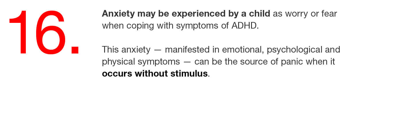 16. Anxiety may be experienced by a child as worry or fear when coping with symptoms of ADHD. This anxiety — manifested in emotional, psychological and physical symptoms — can be the source of panic when it occurs without stimulus. 