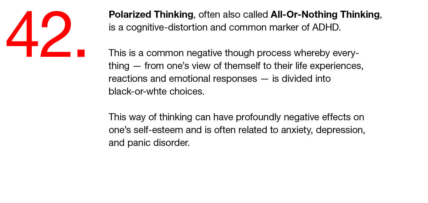 42. Polarized Thinking, often also called All-Or-Nothing Thinking, is a cognitive-distortion and common marker of ADHD.   This is a common negative though process whereby every-thing — from one’s view of themself to their life experiences, reactions and emotional responses — is divided into black-or-whte choices.   This way of thinking can have profoundly negative effects on one’s self-esteem and is often related to anxiety, depression, and panic disorder. 