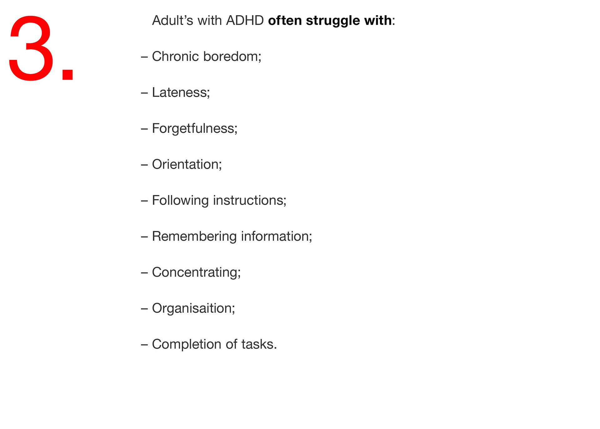 03. Adult’s with ADHD often struggle with: – Chronic boredom; – Lateness; – Forgetfulness; – Orientation; – Following instructions; – Remembering information; – Concentrating; – Organisaition; – Completion of tasks. 