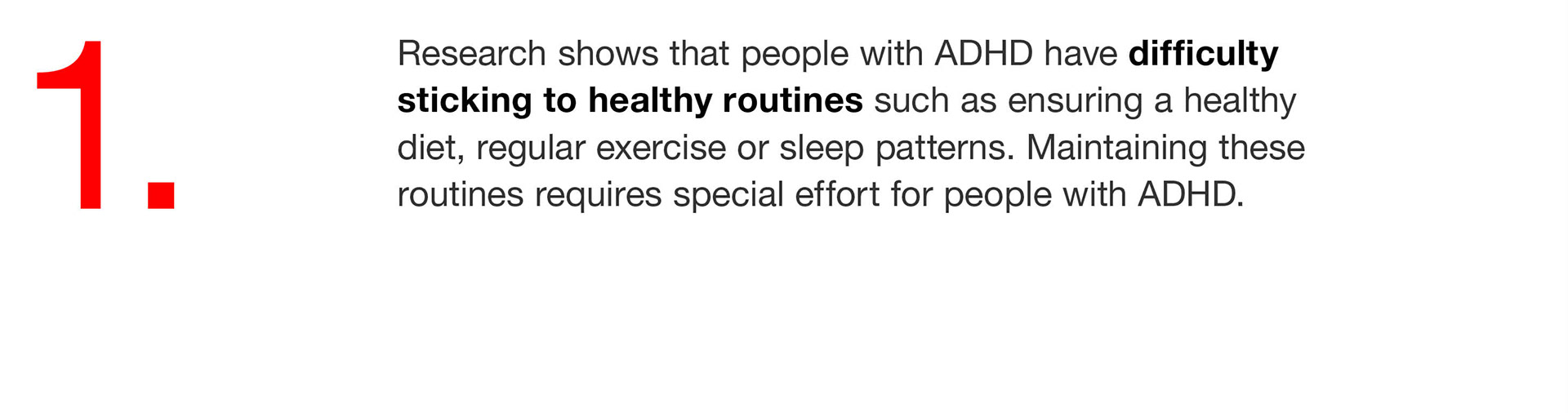 01. Research shows that people with ADHD have difficulty sticking to healthy routines such as ensuring a healthy diet, regular exercise or sleep patterns. Maintaining these routines requires special effort for people with ADHD. 