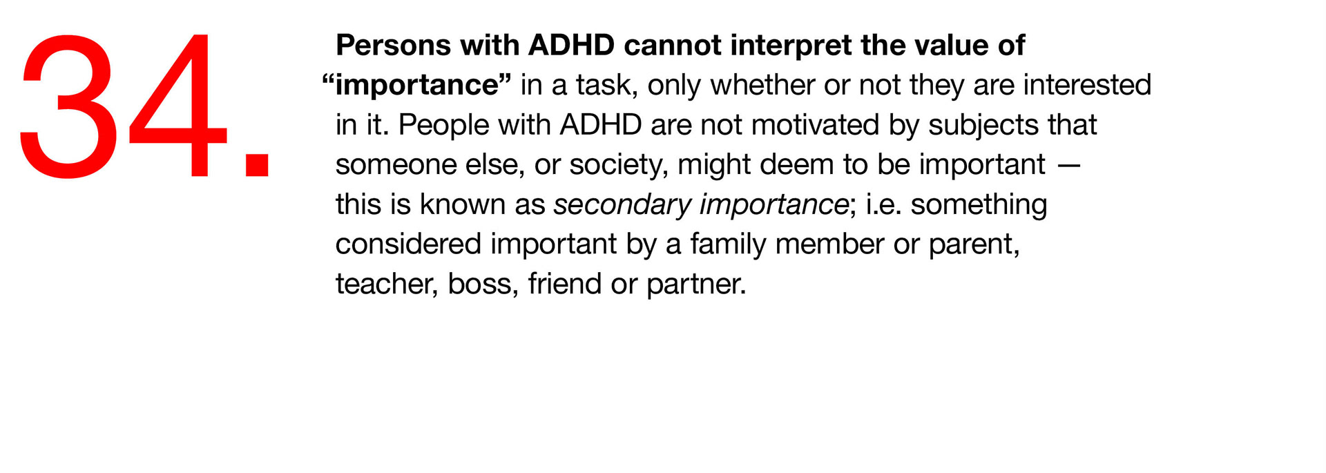 34. Persons with ADHD cannot interpret the value of “importance” in a task, only whether or not they are interested in it. People with ADHD are not motivated by subjects that someone else, or society, might deem to be important — this is known as secondary importance; i.e. something considered important by a family member or parent, teacher, boss, friend or partner. 
